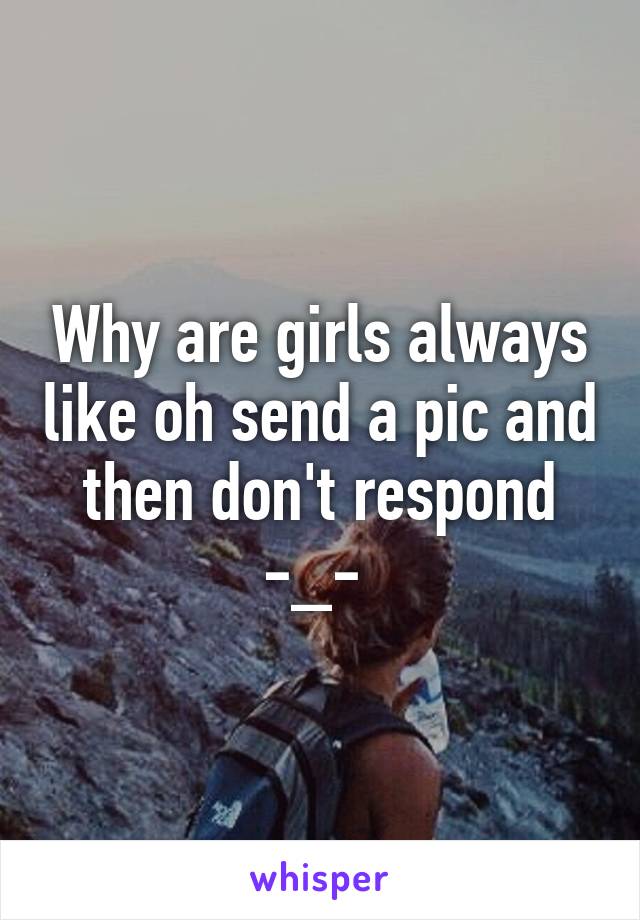 Why are girls always like oh send a pic and then don't respond -_- 