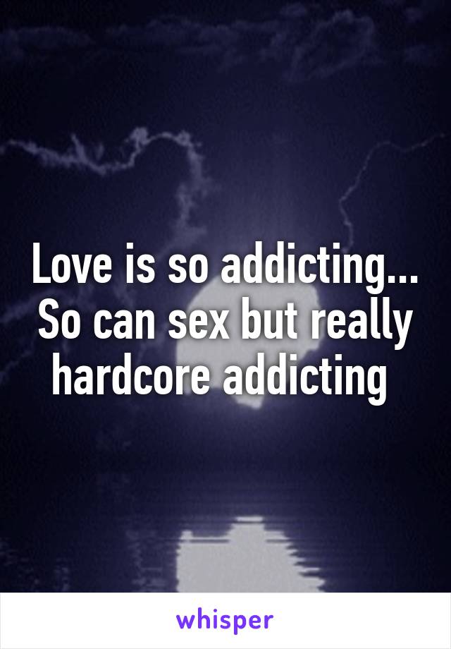 Love is so addicting... So can sex but really hardcore addicting 