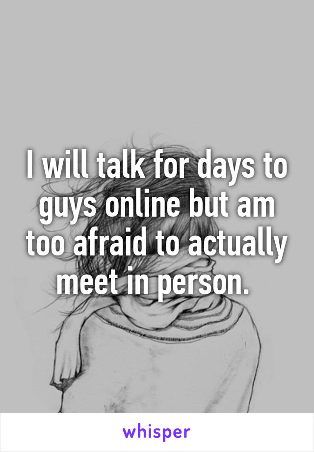 I will talk for days to guys online but am too afraid to actually meet in person. 