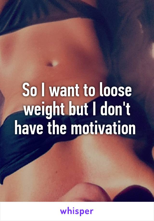 So I want to loose weight but I don't have the motivation 