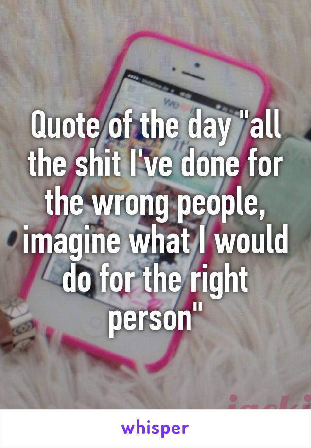 Quote of the day "all the shit I've done for the wrong people, imagine what I would do for the right person"