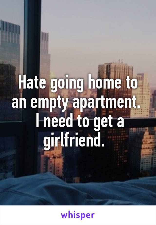 Hate going home to an empty apartment.   I need to get a girlfriend.  