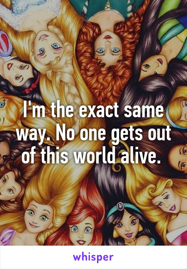 I'm the exact same way. No one gets out of this world alive. 