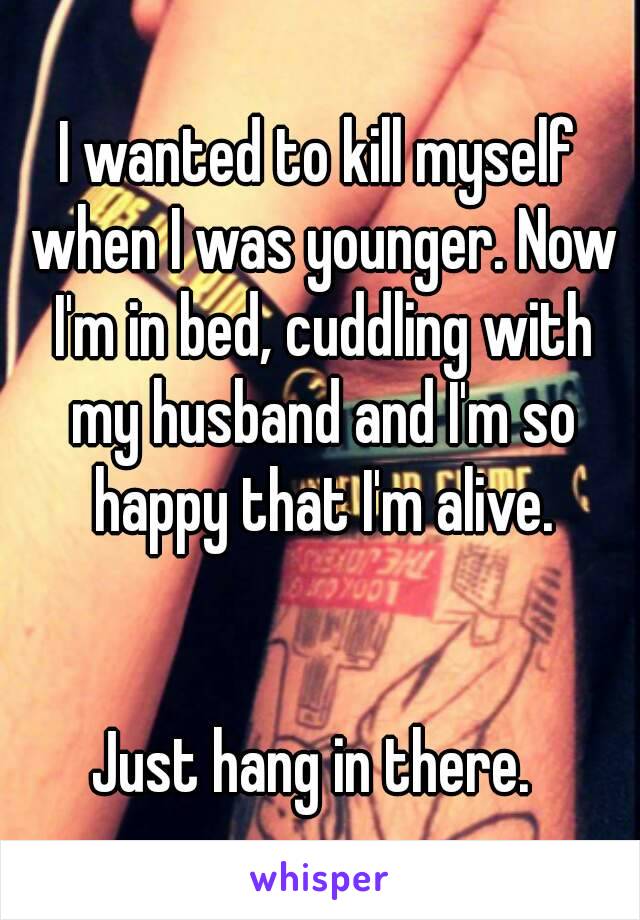 I wanted to kill myself when I was younger. Now I'm in bed, cuddling with my husband and I'm so happy that I'm alive.


Just hang in there. 