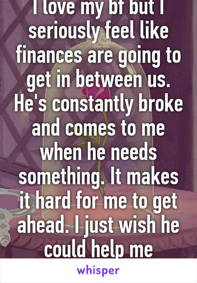 I love my bf but I seriously feel like finances are going to get in between us. He's constantly broke and comes to me when he needs something. It makes it hard for me to get ahead. I just wish he could help me sometimes. Ugh