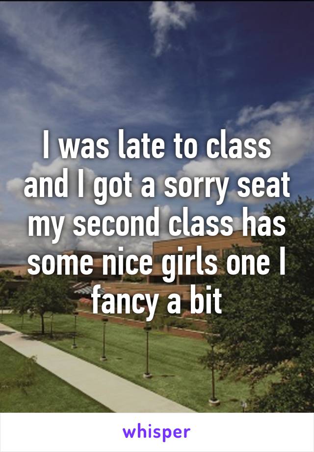 I was late to class and I got a sorry seat my second class has some nice girls one I fancy a bit