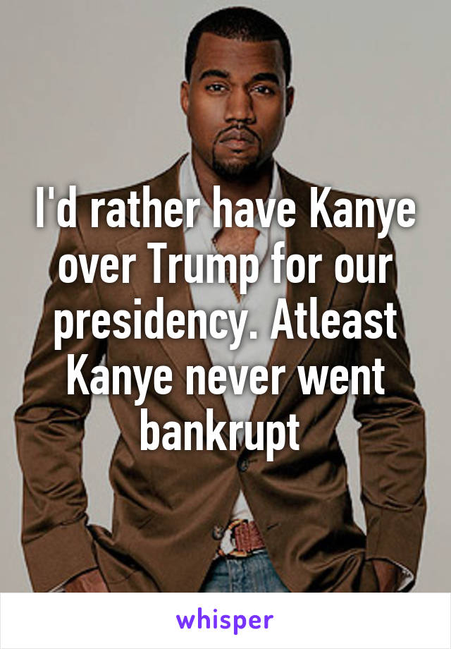 I'd rather have Kanye over Trump for our presidency. Atleast Kanye never went bankrupt 