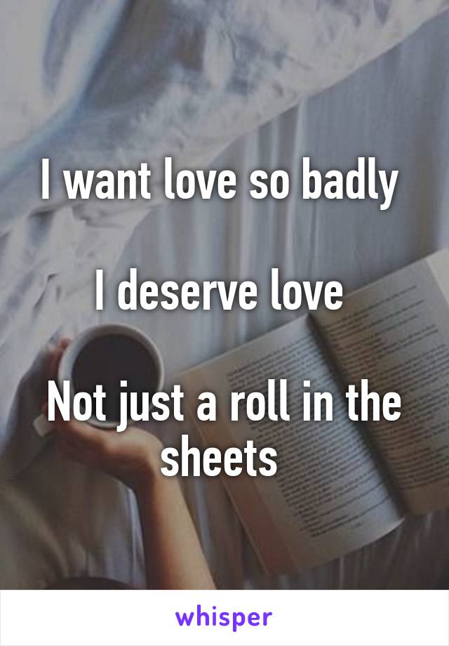 I want love so badly 

I deserve love 

Not just a roll in the sheets 