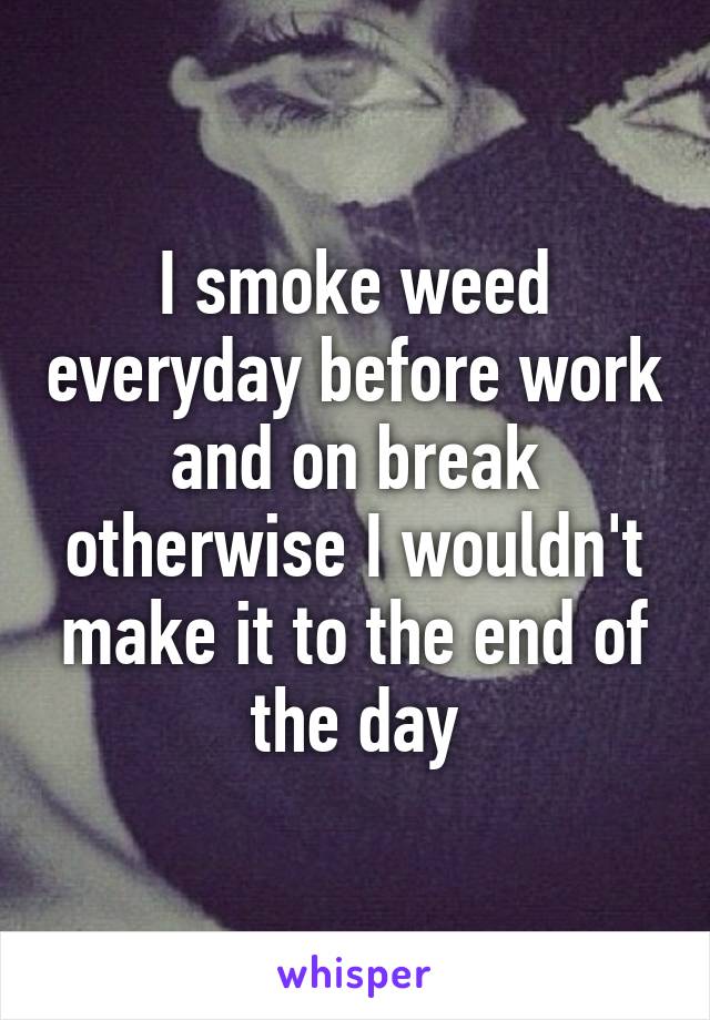 I smoke weed everyday before work and on break otherwise I wouldn't make it to the end of the day