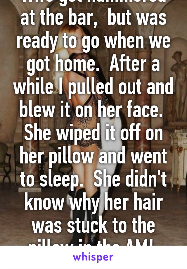 Wife got hammered at the bar,  but was ready to go when we got home.  After a while I pulled out and blew it on her face.  She wiped it off on her pillow and went to sleep.  She didn't know why her hair was stuck to the pillow in the AM!  HAHA!