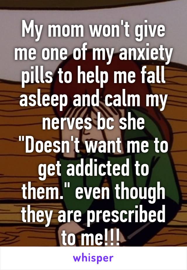 My mom won't give me one of my anxiety pills to help me fall asleep and calm my nerves bc she "Doesn't want me to get addicted to them." even though they are prescribed to me!!! 