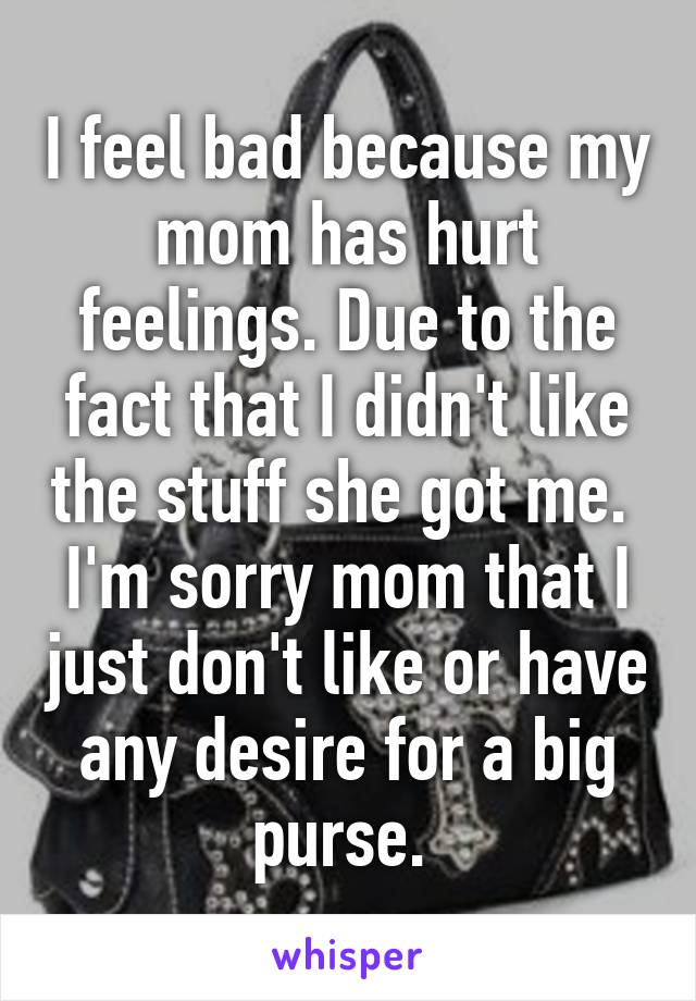 I feel bad because my mom has hurt feelings. Due to the fact that I didn't like the stuff she got me. 
I'm sorry mom that I just don't like or have any desire for a big purse. 