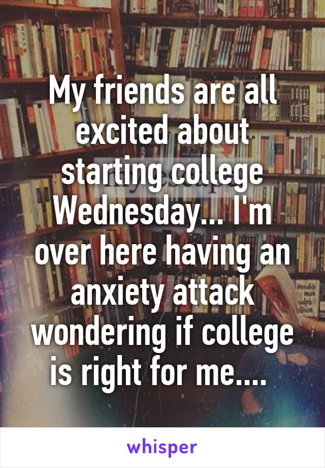 My friends are all excited about starting college Wednesday... I'm over here having an anxiety attack wondering if college is right for me.... 