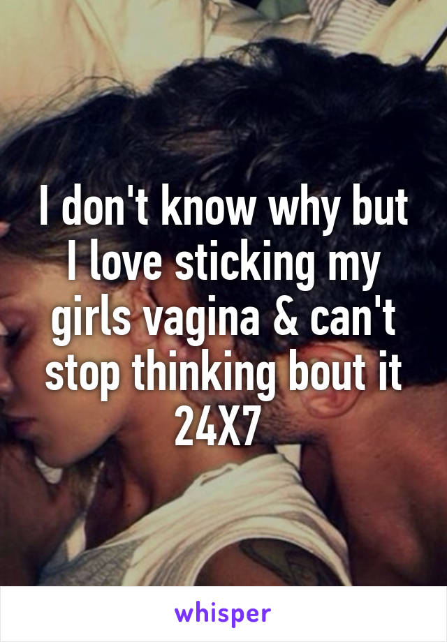 I don't know why but I love sticking my girls vagina & can't stop thinking bout it 24X7 