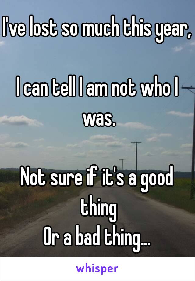 I've lost so much this year, 
I can tell I am not who I was.

Not sure if it's a good thing
Or a bad thing...