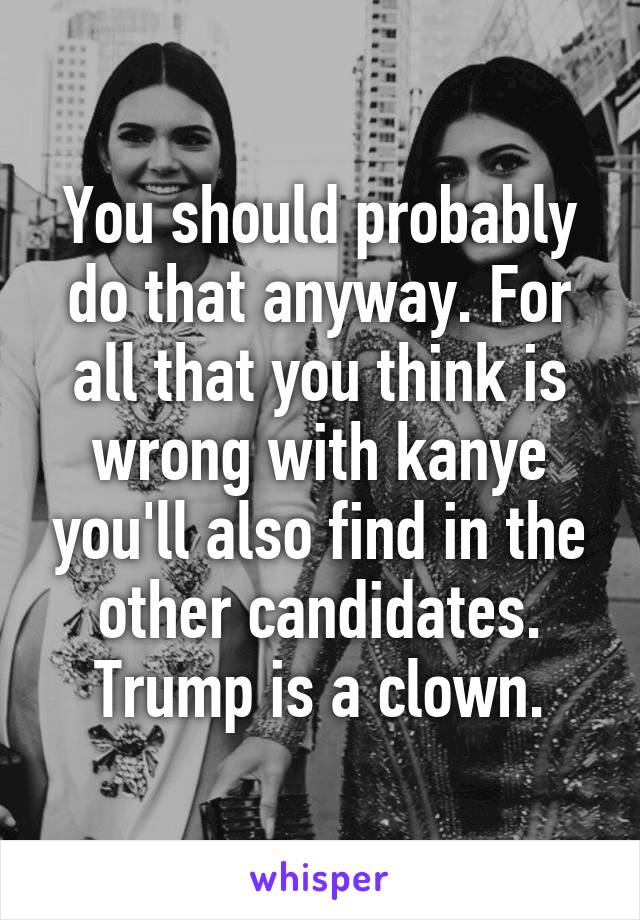 You should probably do that anyway. For all that you think is wrong with kanye you'll also find in the other candidates. Trump is a clown.