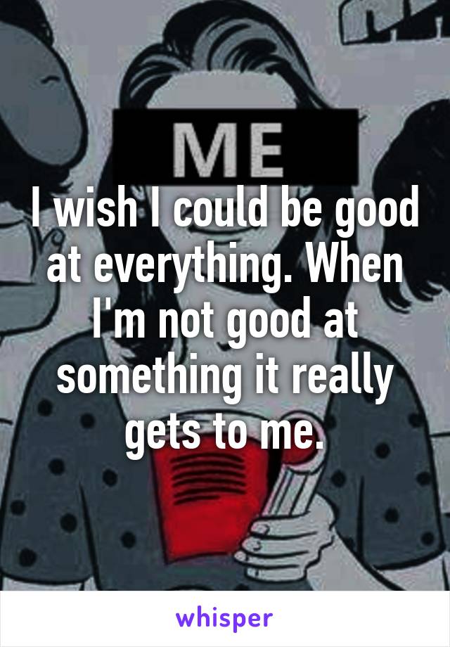 I wish I could be good at everything. When I'm not good at something it really gets to me.