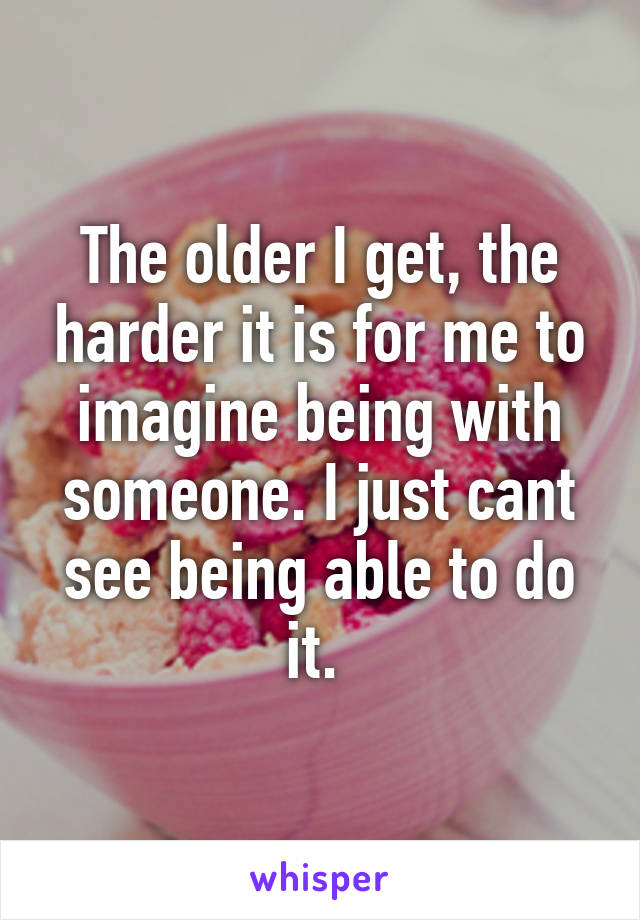 The older I get, the harder it is for me to imagine being with someone. I just cant see being able to do it. 