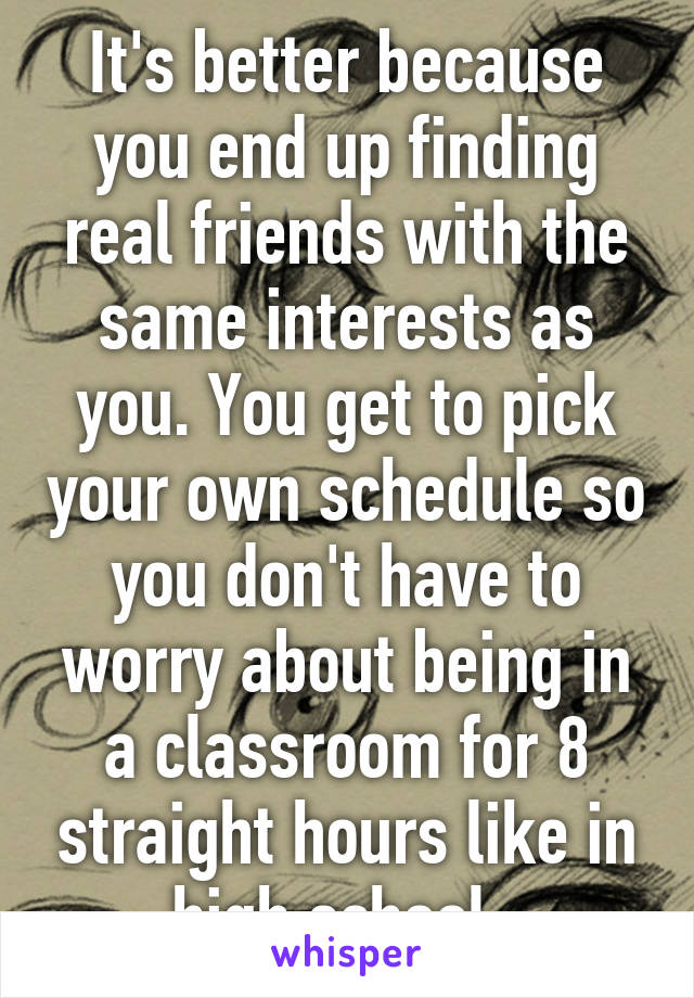 It's better because you end up finding real friends with the same interests as you. You get to pick your own schedule so you don't have to worry about being in a classroom for 8 straight hours like in high school. 