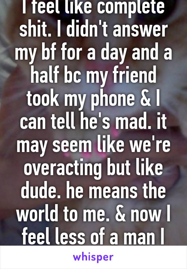 I feel like complete shit. I didn't answer my bf for a day and a half bc my friend took my phone & I can tell he's mad. it may seem like we're overacting but like dude. he means the world to me. & now I feel less of a man I am 