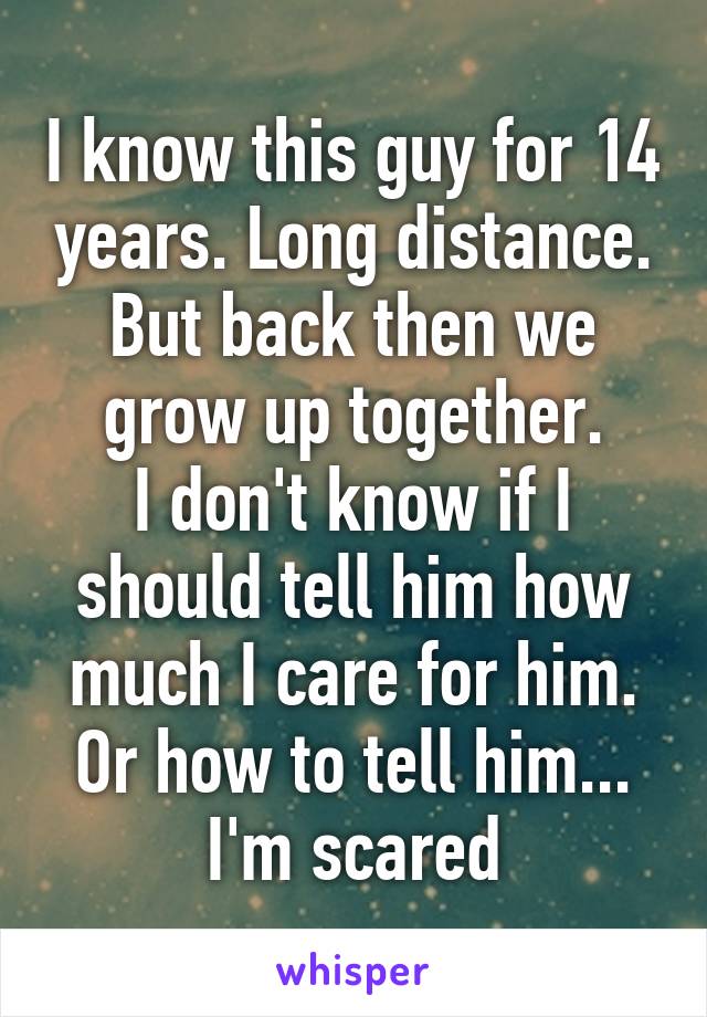 I know this guy for 14 years. Long distance. But back then we grow up together.
I don't know if I should tell him how much I care for him. Or how to tell him...
I'm scared