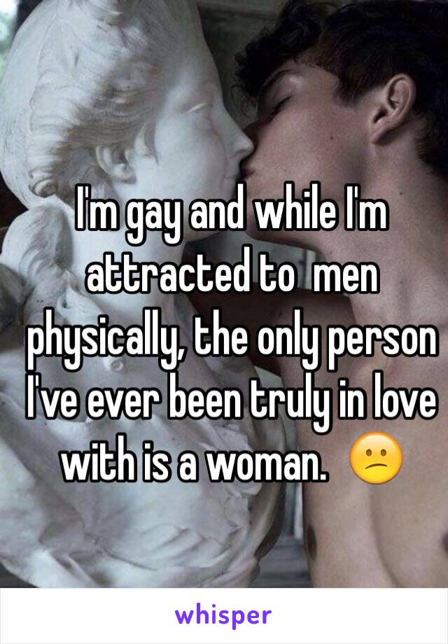 I'm gay and while I'm attracted to  men physically, the only person I've ever been truly in love with is a woman.  😕