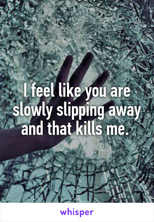 I feel like you are slowly slipping away and that kills me. 