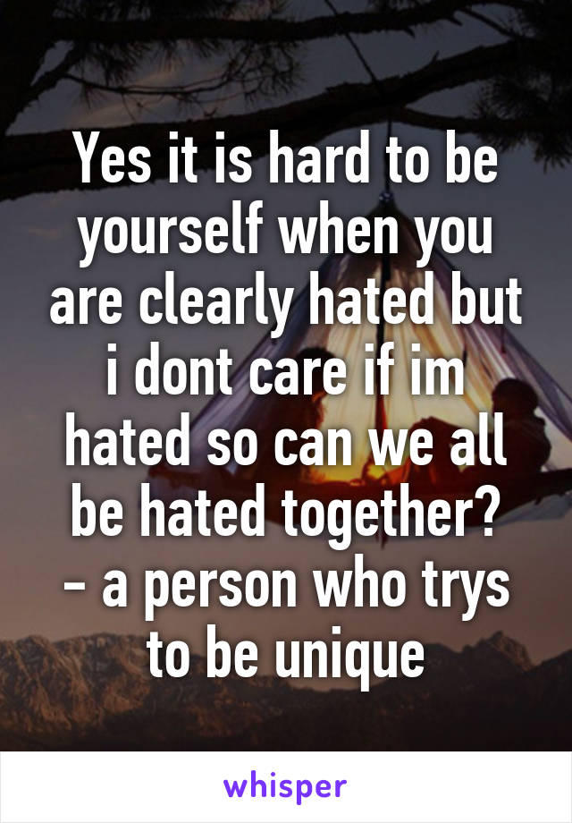 Yes it is hard to be yourself when you are clearly hated but i dont care if im hated so can we all be hated together?
- a person who trys to be unique