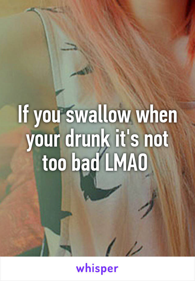 If you swallow when your drunk it's not too bad LMAO 