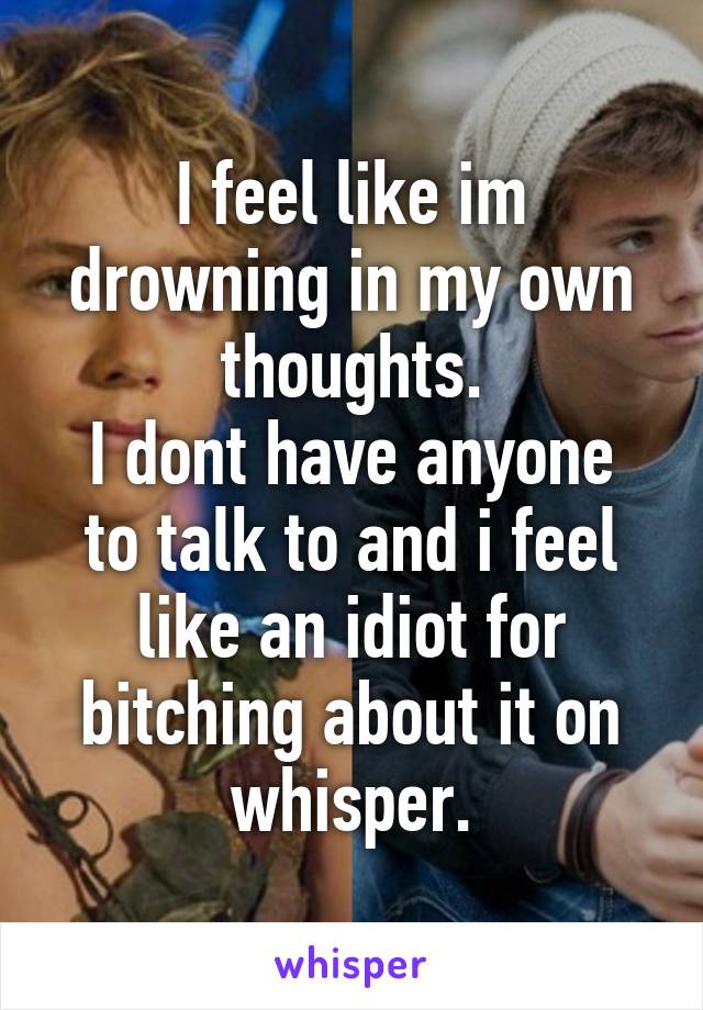 I feel like im drowning in my own thoughts.
I dont have anyone to talk to and i feel like an idiot for bitching about it on whisper.