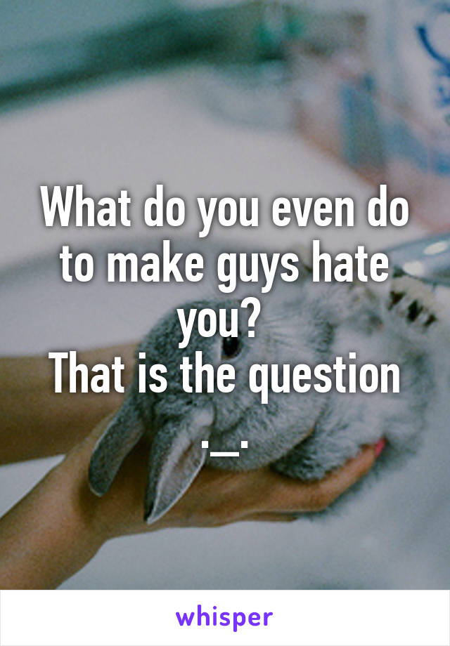 What do you even do to make guys hate you? 
That is the question ._.