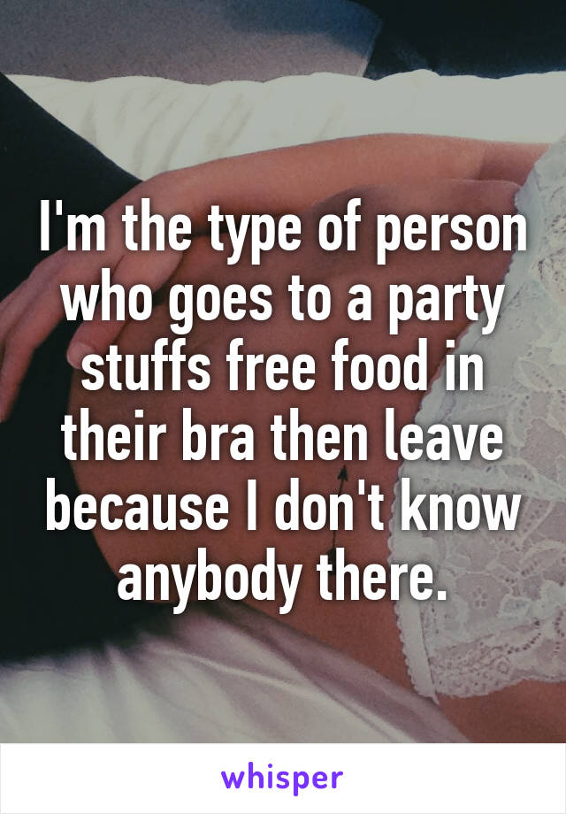 I'm the type of person who goes to a party stuffs free food in their bra then leave because I don't know anybody there.