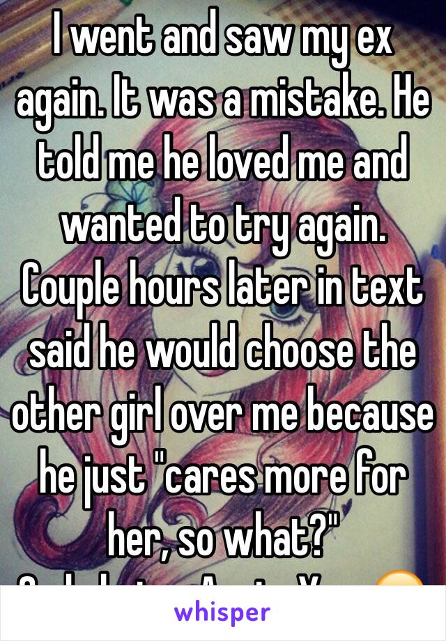 I went and saw my ex again. It was a mistake. He told me he loved me and wanted to try again. Couple hours later in text said he would choose the other girl over me because he just "cares more for her, so what?" 
2nd choice. Again. Yay. 😪