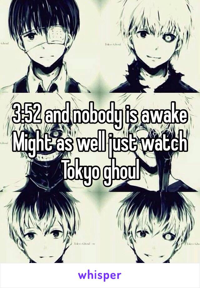 3:52 and nobody is awake
Might as well just watch Tokyo ghoul