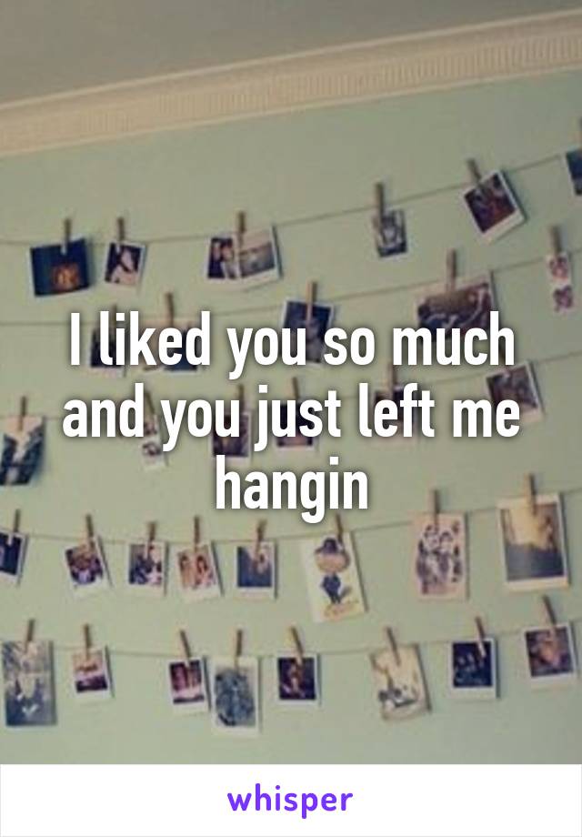 I liked you so much and you just left me hangin