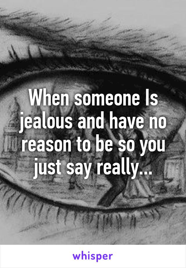 When someone Is jealous and have no reason to be so you just say really...