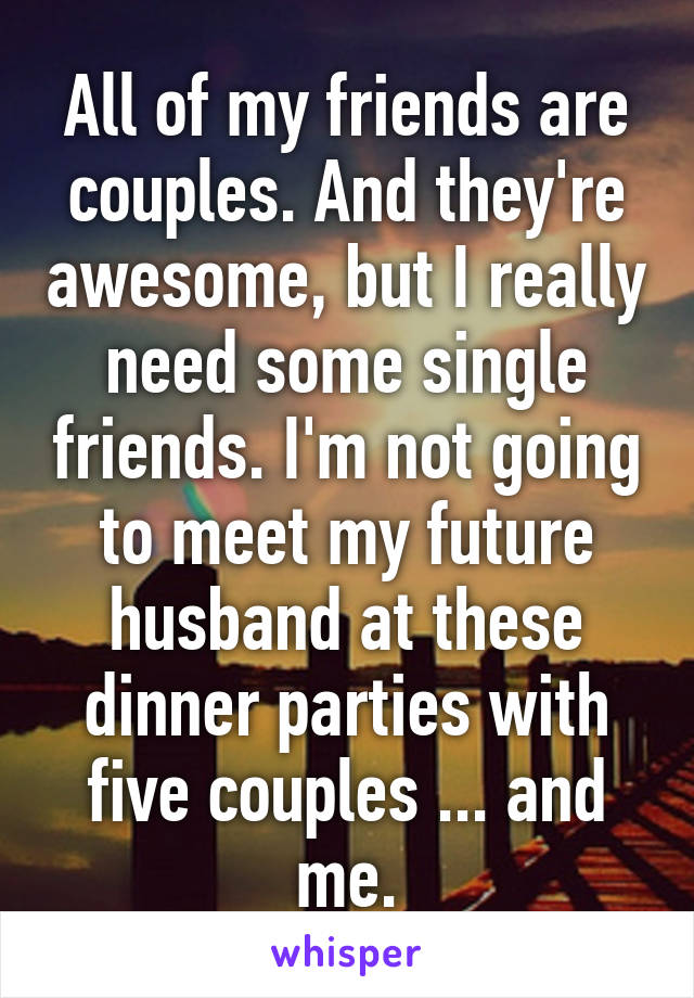 All of my friends are couples. And they're awesome, but I really need some single friends. I'm not going to meet my future husband at these dinner parties with five couples ... and me.