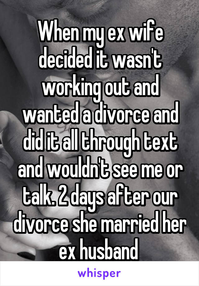When my ex wife decided it wasn't working out and wanted a divorce and did it all through text and wouldn't see me or talk. 2 days after our divorce she married her ex husband 