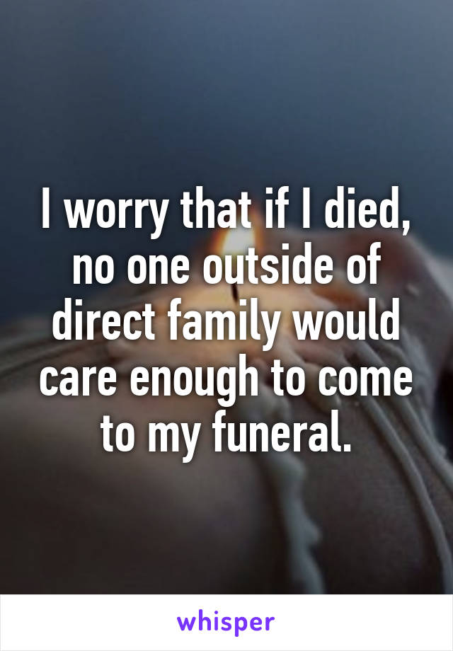 I worry that if I died, no one outside of direct family would care enough to come to my funeral.