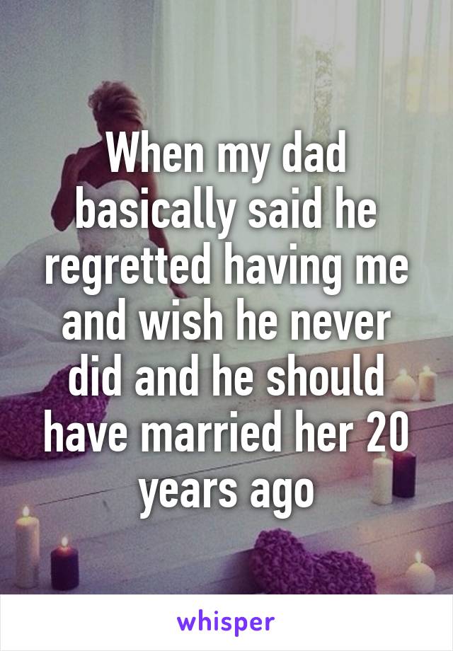 When my dad basically said he regretted having me and wish he never did and he should have married her 20 years ago