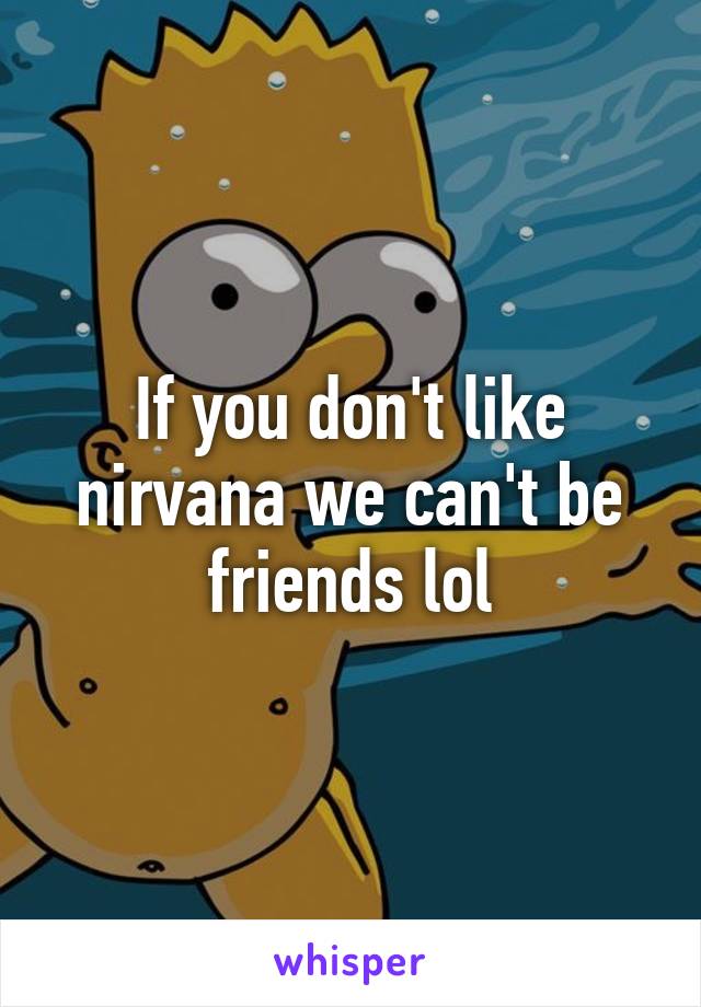 If you don't like nirvana we can't be friends lol