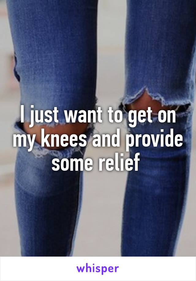 I just want to get on my knees and provide some relief 