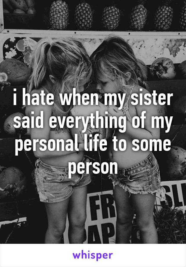 i hate when my sister said everything of my personal life to some person