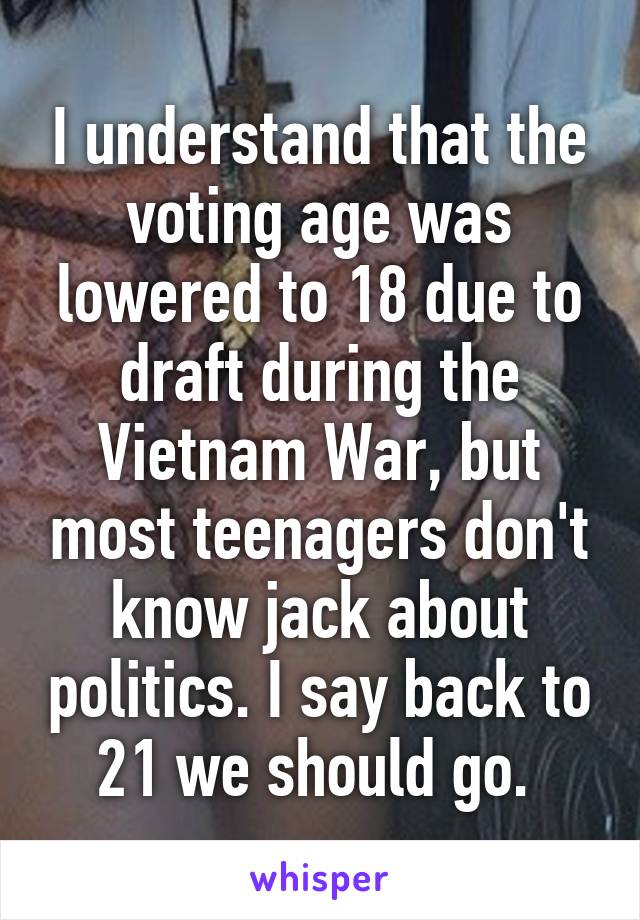 I understand that the voting age was lowered to 18 due to draft during the Vietnam War, but most teenagers don't know jack about politics. I say back to 21 we should go. 