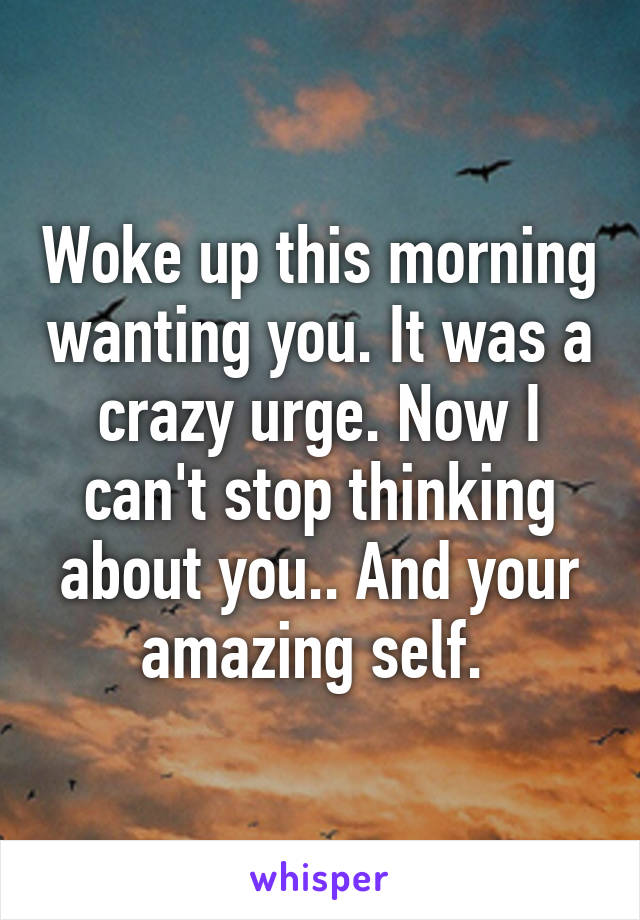 Woke up this morning wanting you. It was a crazy urge. Now I can't stop thinking about you.. And your amazing self. 