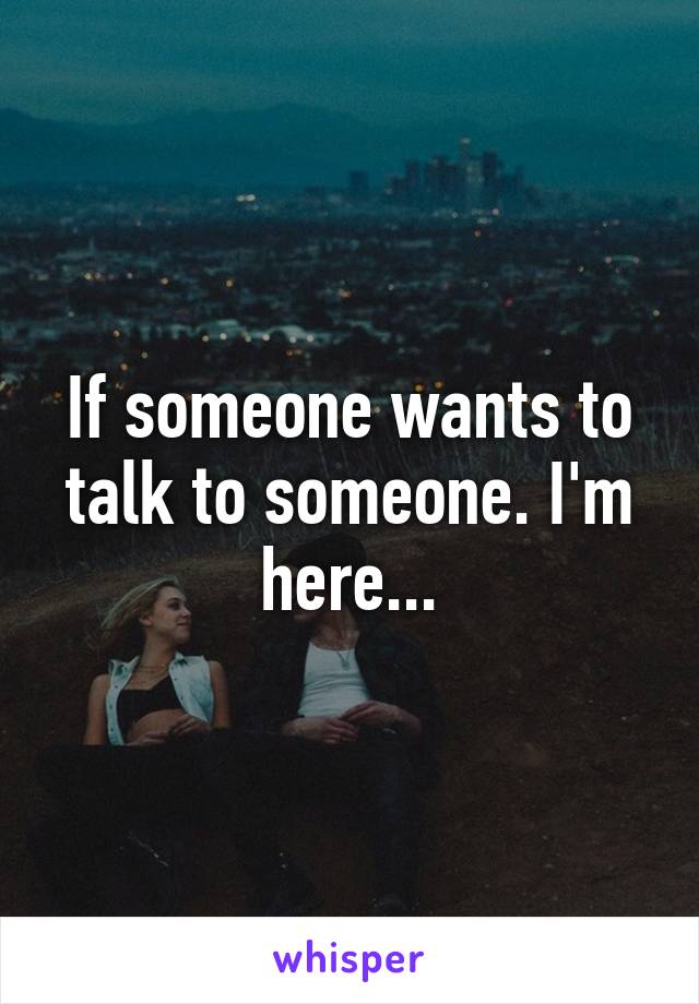 If someone wants to talk to someone. I'm here...