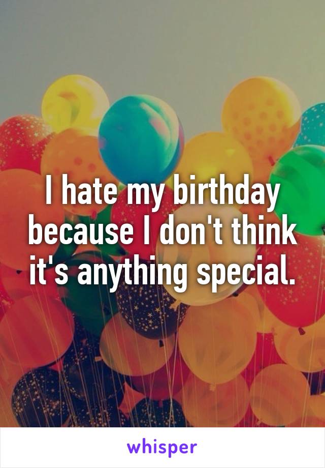 I hate my birthday because I don't think it's anything special.