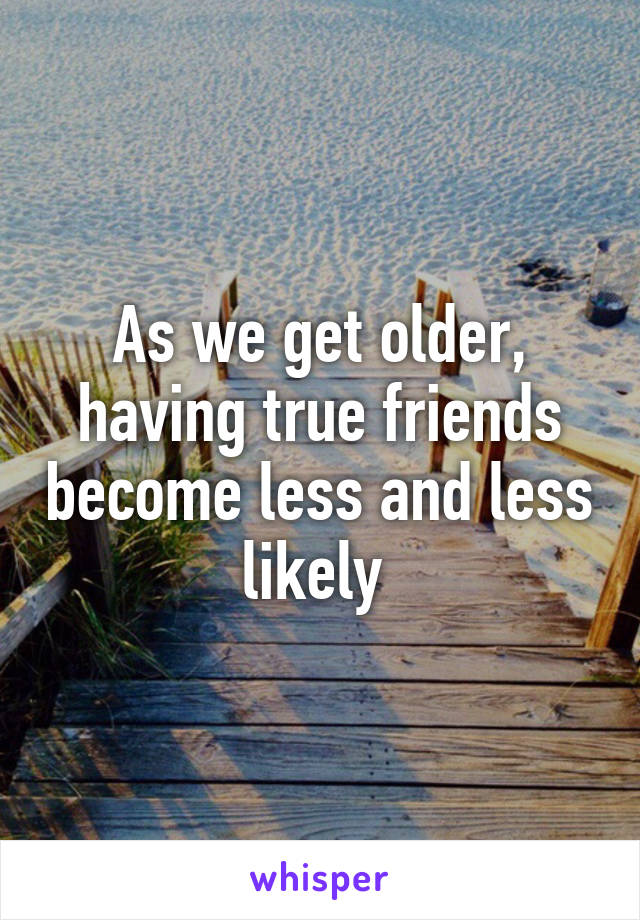 As we get older, having true friends become less and less likely 