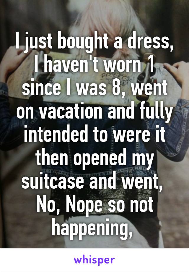 I just bought a dress, I haven't worn 1 since I was 8, went on vacation and fully intended to were it then opened my suitcase and went,  No, Nope so not happening, 