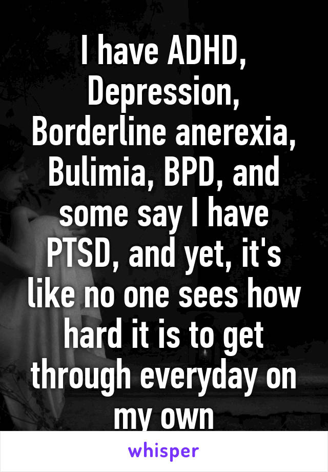 I have ADHD, Depression, Borderline anerexia, Bulimia, BPD, and some say I have PTSD, and yet, it's like no one sees how hard it is to get through everyday on my own